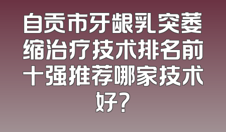 自贡市牙龈乳突萎缩治疗技术排名前十强推荐哪家技术好？