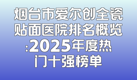 烟台市爱尔创全瓷贴面医院排名概览：2025年度热门十强榜单
