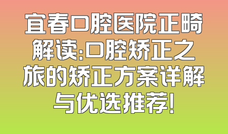 宜春口腔医院正畸解读：口腔矫正之旅的矫正方案详解与优选推荐！