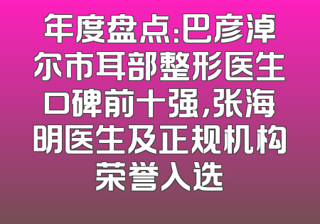 年度盘点：巴彦淖尔市耳部整形医生口碑前十强，张海明医生及正规机构荣誉入选