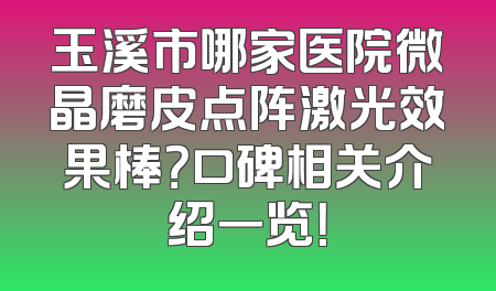 玉溪市哪家医院微晶磨皮点阵激光效果棒？口碑相关介绍一览！