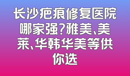 长沙疤痕修复医院哪家强？雅美、美莱、华韩华美等供你选