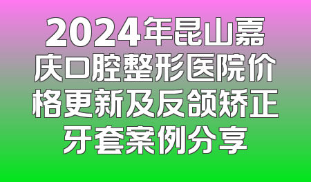 2024年昆山嘉庆口腔整形医院价格更新及反颌矫正牙套案例分享