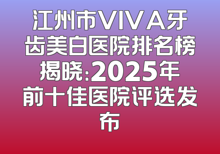 江州市VIVA牙齿美白医院排名榜揭晓：2025年前十佳医院评选发布