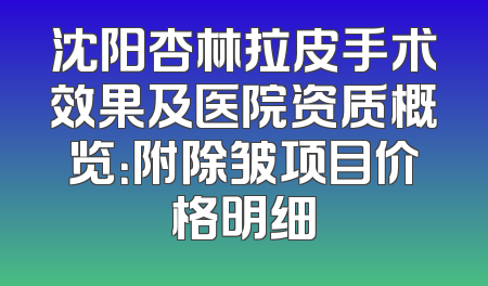 沈阳杏林拉皮手术效果及医院资质概览：附除皱项目价格明细