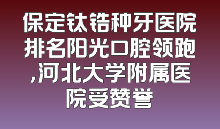 保定钛锆种牙医院排名阳光口腔领跑，河北大学附属医院受赞誉
