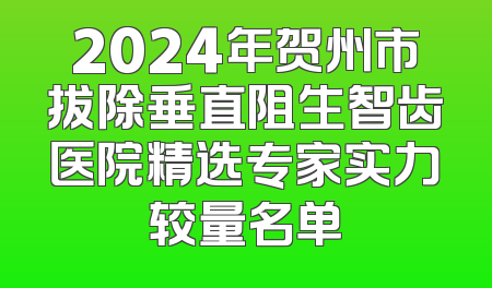 2024年贺州市拔除垂直阻生智齿医院精选专家实力较量名单