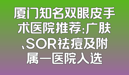厦门知名双眼皮手术医院推荐：广肤、SOR祛痘及附属一医院入选