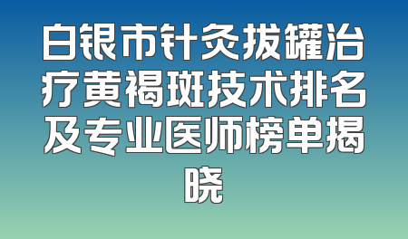白银市针灸拔罐治疗黄褐斑技术排名及专业医师榜单揭晓