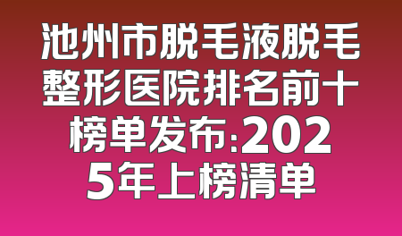池州市脱毛液脱毛整形医院排名前十榜单发布：2025年上榜清单