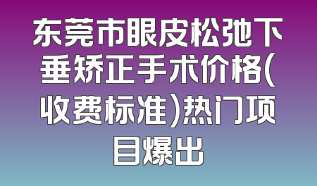 东莞市眼皮松弛下垂矫正手术价格(收费标准)热门项目爆出