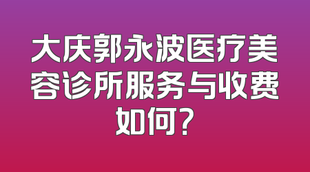 大庆郭永波医疗美容诊所服务与收费如何？