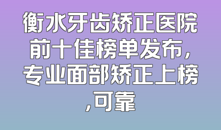 衡水牙齿矫正医院前十佳榜单发布，专业面部矫正上榜，可靠