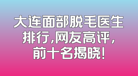 大连面部脱毛医生排行，网友高评，前十名揭晓！