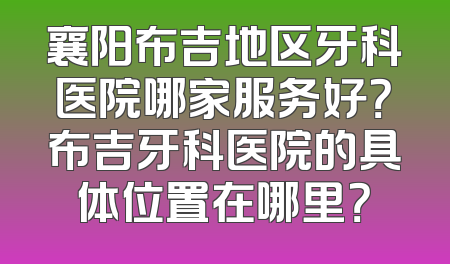 襄阳布吉地区牙科医院哪家服务好？布吉牙科医院的具体位置在哪里？