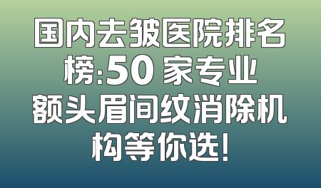 国内去皱医院排名榜：50 家专业额头眉间纹消除机构等你选！