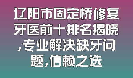 辽阳市固定桥修复牙医前十排名揭晓，专业解决缺牙问题，信赖之选
