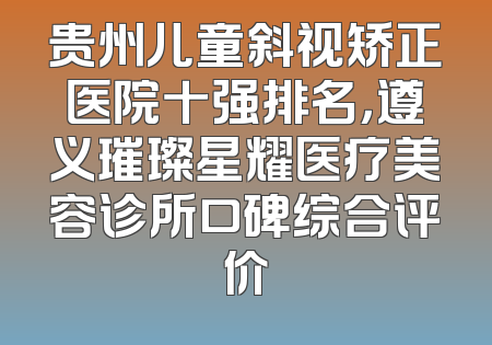 贵州儿童斜视矫正医院十强排名，遵义璀璨星耀医疗美容诊所口碑综合评价