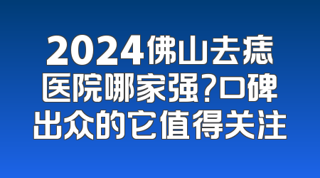 2024佛山去痣医院哪家强？口碑出众的它值得关注
