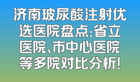 济南玻尿酸注射优选医院盘点：省立医院、市中心医院等多院对比分析！