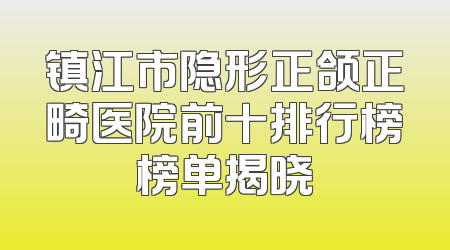 镇江市隐形正颌正畸医院前十排行榜榜单揭晓
