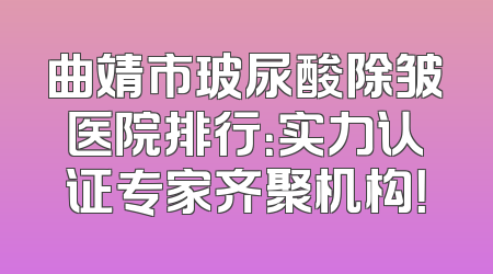 曲靖市玻尿酸除皱医院排行：实力认证专家齐聚机构！