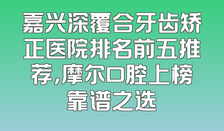 嘉兴深覆合牙齿矫正医院排名前五推荐，摩尔口腔上榜靠谱之选