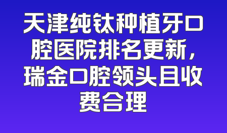 天津纯钛种植牙口腔医院排名更新，瑞金口腔领头且收费合理
