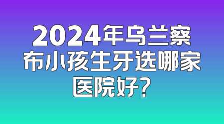 2024年乌兰察布小孩生牙选哪家医院好？