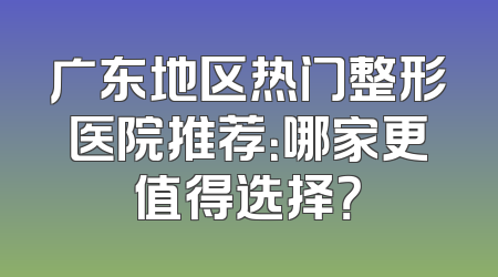 广东地区热门整形医院推荐：哪家更值得选择？