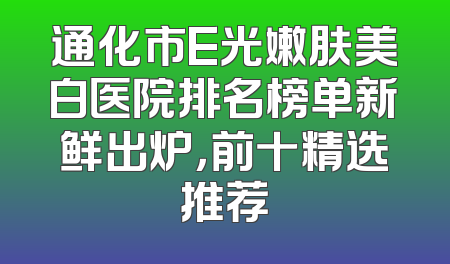 通化市E光嫩肤美白医院排名榜单新鲜出炉，前十精选推荐