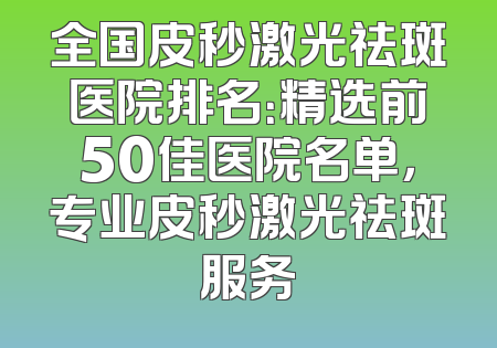 全国皮秒激光祛斑医院排名：精选前50佳医院名单，专业皮秒激光祛斑服务