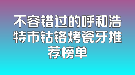 不容错过的呼和浩特市钴铬烤瓷牙推荐榜单