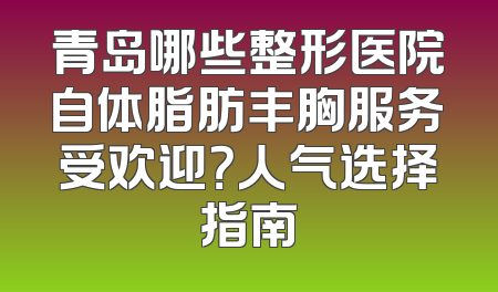 青岛哪些整形医院自体脂肪丰胸服务受欢迎？人气选择指南