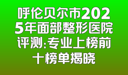 呼伦贝尔市2025年面部整形医院评测：专业上榜前十榜单揭晓