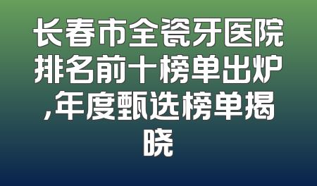 长春市全瓷牙医院排名前十榜单出炉，年度甄选榜单揭晓