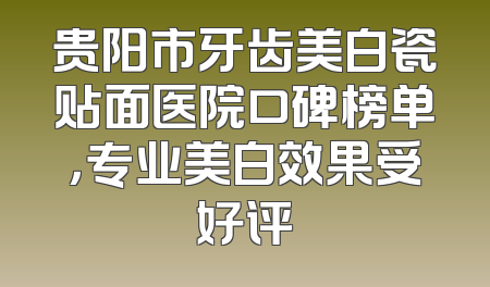 贵阳市牙齿美白瓷贴面医院口碑榜单，专业美白效果受好评