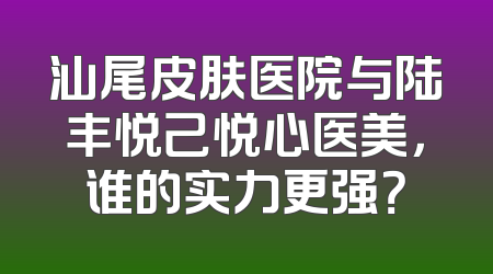 汕尾皮肤医院与陆丰悦己悦心医美，谁的实力更强？