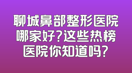 聊城鼻部整形医院哪家好？这些热榜医院你知道吗？