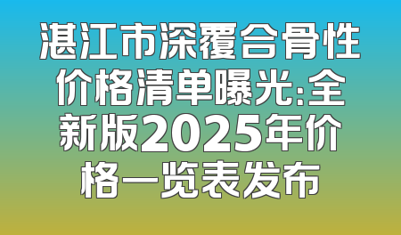 湛江市深覆合骨性价格清单曝光：全新版2025年价格一览表发布