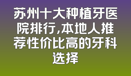 苏州十大种植牙医院排行，本地人推荐性价比高的牙科选择