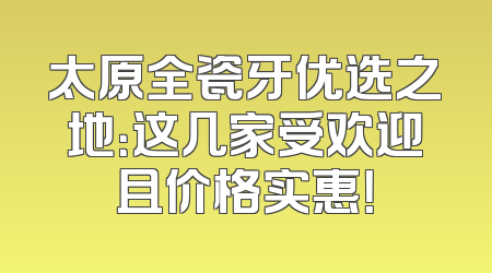 太原全瓷牙优选之地：这几家受欢迎且价格实惠！