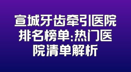 宣城牙齿牵引医院排名榜单：热门医院清单解析