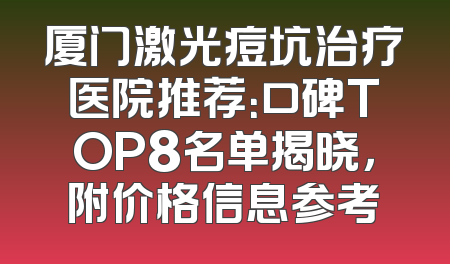 厦门激光痘坑治疗医院推荐：口碑TOP8名单揭晓，附价格信息参考