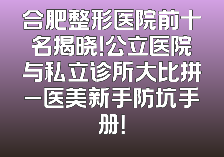 合肥整形医院前十名揭晓！公立医院与私立诊所大比拼_医美新手防坑手册！