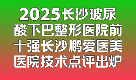 2025长沙玻尿酸下巴整形医院前十强长沙鹏爱医美医院技术点评出炉