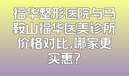 福华整形医院与马鞍山福华医美诊所价格对比，哪家更实惠？