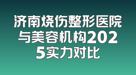 济南烧伤整形医院与美容机构2025实力对比