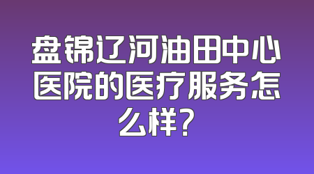 盘锦辽河油田中心医院的医疗服务怎么样？