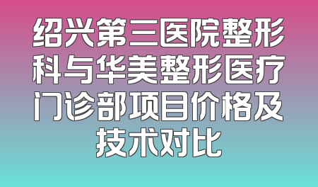 绍兴第三医院整形科与华美整形医疗门诊部项目价格及技术对比